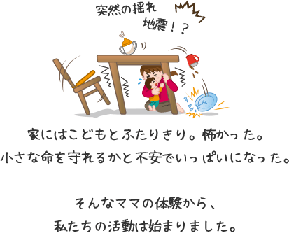 突然の揺れ、地震!?家にはこどもとふたりきり。怖かった。小さな命を守れるかと不安でいっぱいになった。そんなママの体験から、私たちの活動は始まりました。