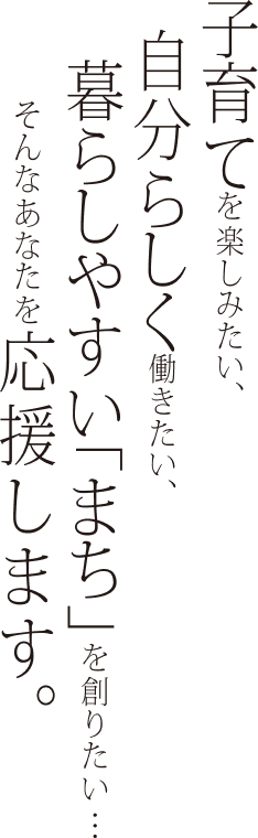 子育てを楽しみたい。自分らしく働きたい、暮らしやすい「まち」を創りたい・・・そんなあなたを応援します。